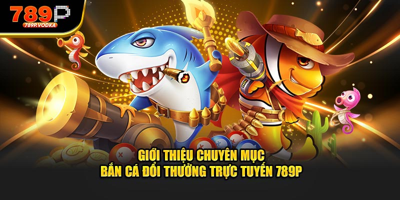 Giới thiệu chuyên mục bắn cá đổi thưởng trực tuyến 789P